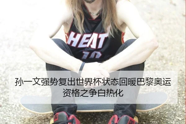 孙一文强势复出世界杯状态回暖巴黎奥运资格之争白热化