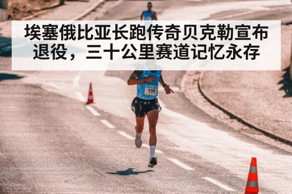 埃塞俄比亚长跑传奇贝克勒宣布退役，三十公里赛道记忆永存