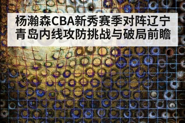 杨瀚森CBA新秀赛季对阵辽宁青岛内线攻防挑战与破局前瞻